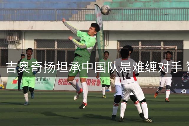 吉奥奇扬坦承中国队是难缠对手 赞胜利方表现更佳